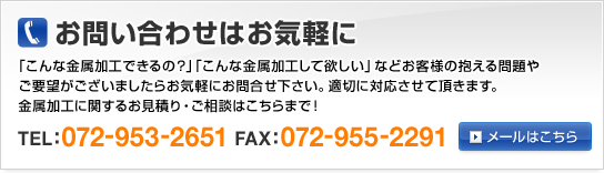 お問い合わせはお気軽に　「こんな金属加工できるの？」「こんな金属加工して欲しい」などお客様の抱える問題やご要望がございましたらお気軽にお問合せ下さい。適切に対応させて頂きます。金属加工に関するお見積り・ご相談はこちらまで！ TEL:072-953-2651 FAX:072-955-2291