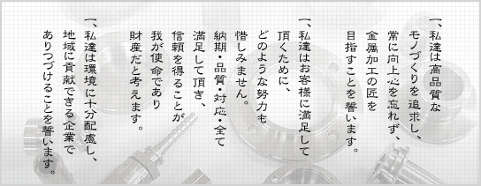 一、私達は高品質なモノづくりを追求し、常に向上心を忘れず、金属加工の匠を目指すことを誓います。一、私達はお客様に満足して頂くために、どのような努力も惜しみません。納期・品質・対応・全て満足して頂き、信頼を得ることが我が使命であり財産だと考えます。一、私達は環境に十分配慮し、地域に貢献できる企業でありつづけることを誓います。